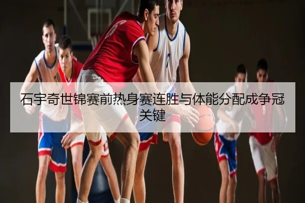 石宇奇世锦赛前热身赛连胜与体能分配成争冠关键