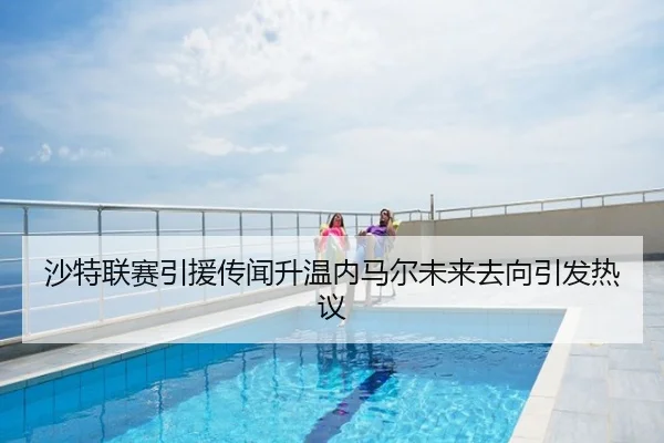 沙特联赛引援传闻升温内马尔未来去向引发热议