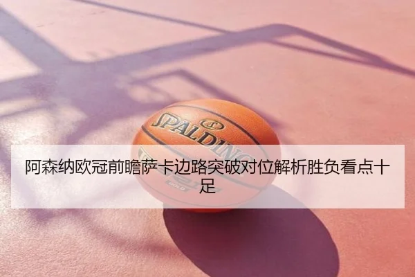 阿森纳欧冠前瞻萨卡边路突破对位解析胜负看点十足