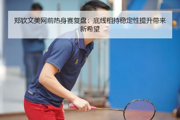 郑钦文美网前热身赛复盘：底线相持稳定性提升带来新希望