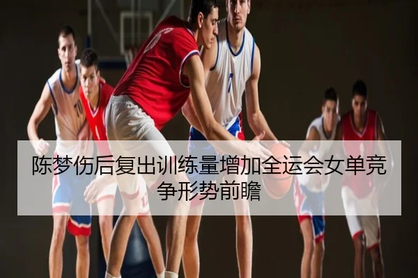 陈梦伤后复出训练量增加全运会女单竞争形势前瞻