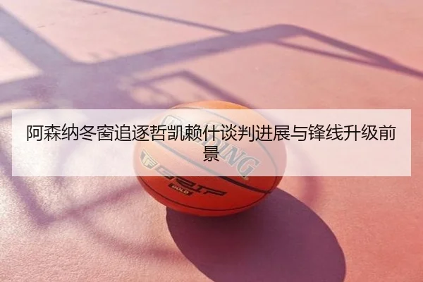 阿森纳冬窗追逐哲凯赖什谈判进展与锋线升级前景