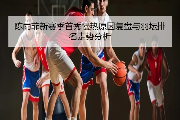 陈雨菲新赛季首秀慢热原因复盘与羽坛排名走势分析